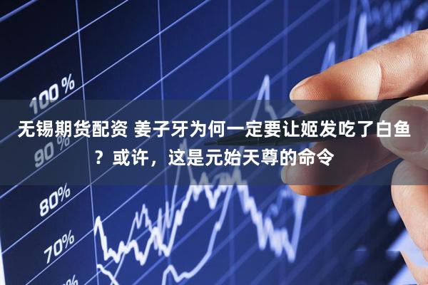 无锡期货配资 姜子牙为何一定要让姬发吃了白鱼？或许，这是元始天尊的命令