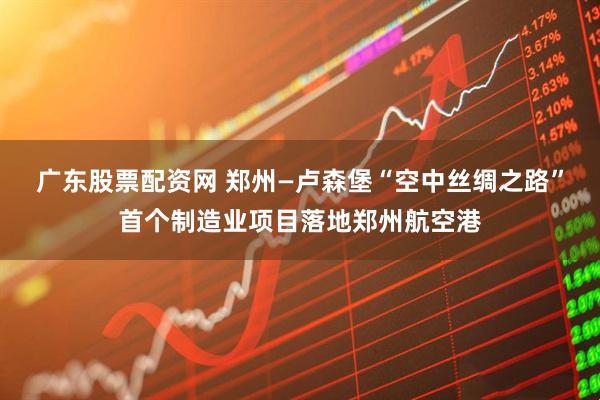 广东股票配资网 郑州—卢森堡“空中丝绸之路”首个制造业项目落地郑州航空港