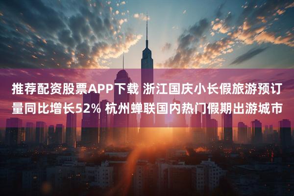 推荐配资股票APP下载 浙江国庆小长假旅游预订量同比增长52% 杭州蝉联国内热门假期出游城市