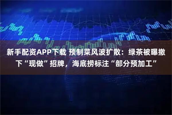 新手配资APP下载 预制菜风波扩散：绿茶被曝撤下“现做”招牌，海底捞标注“部分预加工”