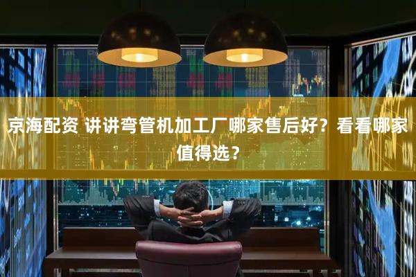 京海配资 讲讲弯管机加工厂哪家售后好？看看哪家值得选？