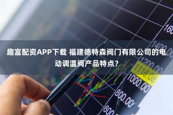 趣富配资APP下载 福建德特森阀门有限公司的电动调温阀产品特点？