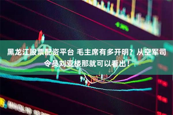 黑龙江股票配资平台 毛主席有多开明？从空军司令员刘亚楼那就可以看出！