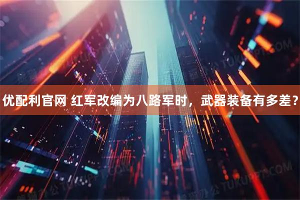 优配利官网 红军改编为八路军时，武器装备有多差？