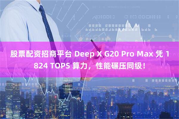 股票配资招商平台 Deep X G20 Pro Max 凭 1824 TOPS 算力，性能碾压同级！