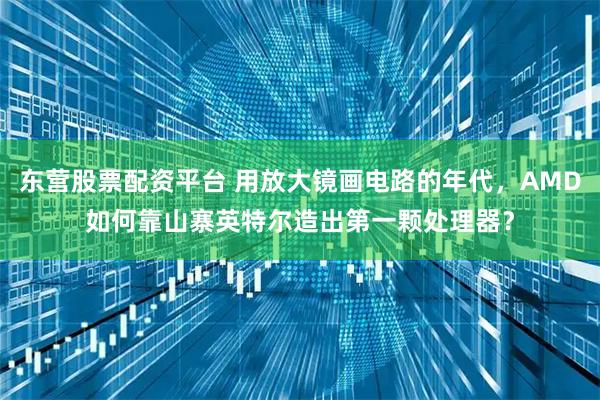 东营股票配资平台 用放大镜画电路的年代，AMD如何靠山寨英特尔造出第一颗处理器？