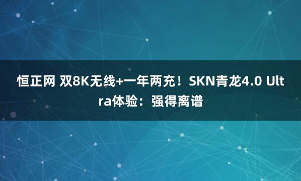 恒正网 双8K无线+一年两充！SKN青龙4.0 Ultra体验：强得离谱