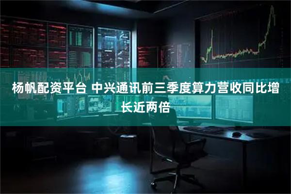 杨帆配资平台 中兴通讯前三季度算力营收同比增长近两倍