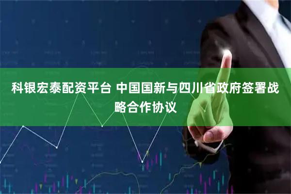 科银宏泰配资平台 中国国新与四川省政府签署战略合作协议