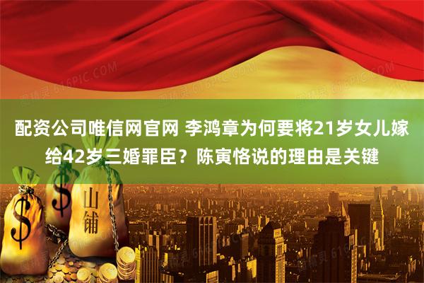 配资公司唯信网官网 李鸿章为何要将21岁女儿嫁给42岁三婚罪臣？陈寅恪说的理由是关键