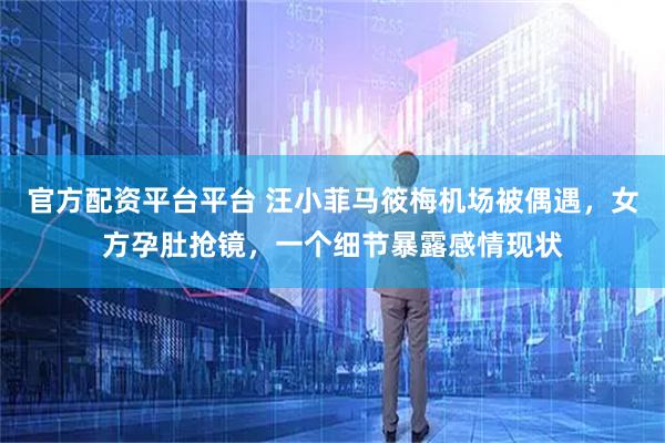 官方配资平台平台 汪小菲马筱梅机场被偶遇，女方孕肚抢镜，一个细节暴露感情现状