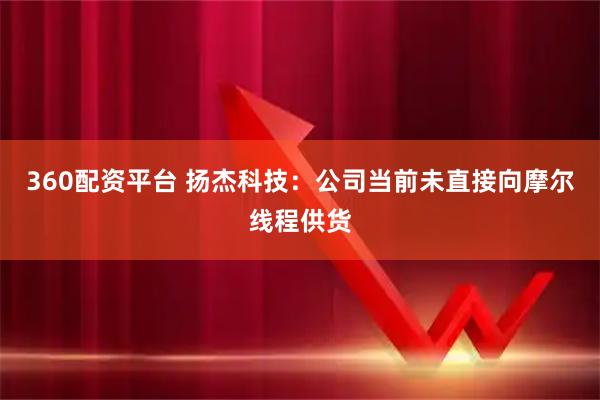 360配资平台 扬杰科技：公司当前未直接向摩尔线程供货