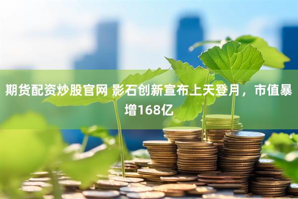 期货配资炒股官网 影石创新宣布上天登月，市值暴增168亿