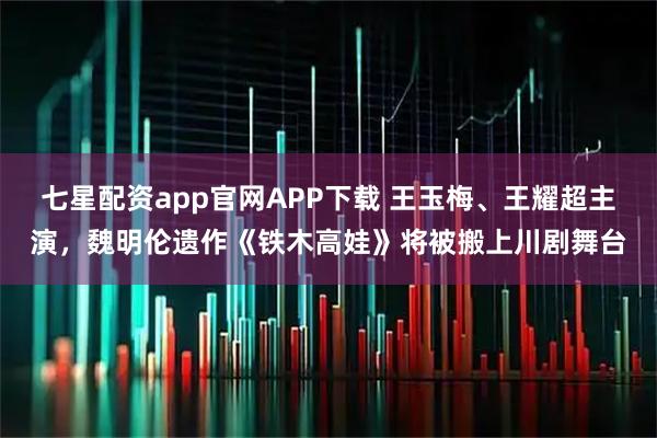 七星配资app官网APP下载 王玉梅、王耀超主演，魏明伦遗作《铁木高娃》将被搬上川剧舞台