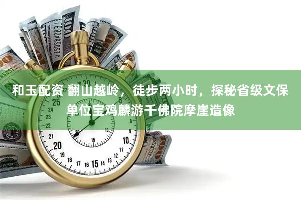 和玉配资 翻山越岭，徒步两小时，探秘省级文保单位宝鸡麟游千佛院摩崖造像