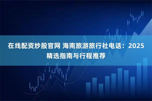 在线配资炒股官网 海南旅游旅行社电话：2025精选指南与行程推荐