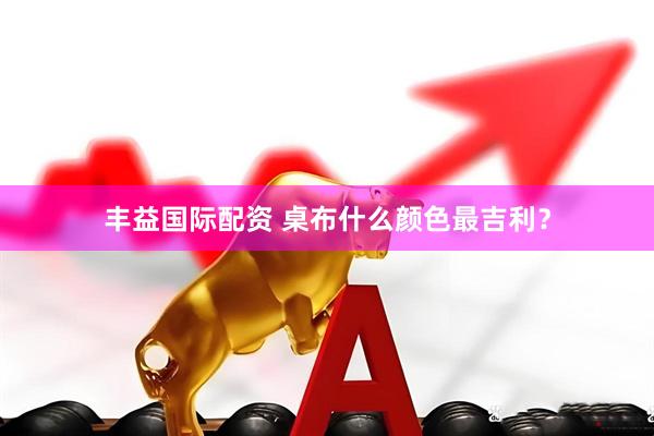 丰益国际配资 桌布什么颜色最吉利？