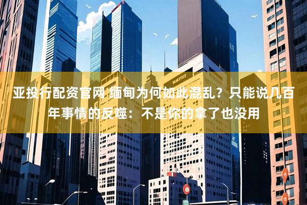 亚投行配资官网 缅甸为何如此混乱？只能说几百年事情的反噬：不是你的拿了也没用