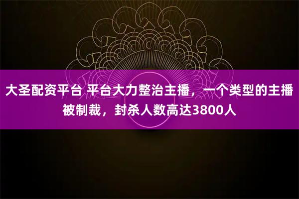 大圣配资平台 平台大力整治主播，一个类型的主播被制裁，封杀人数高达3800人