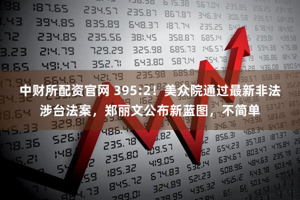 中财所配资官网 395:2！美众院通过最新非法涉台法案，郑丽文公布新蓝图，不简单