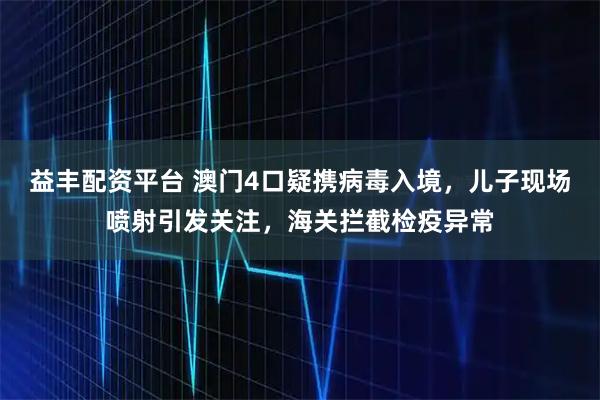 益丰配资平台 澳门4口疑携病毒入境，儿子现场喷射引发关注，海关拦截检疫异常